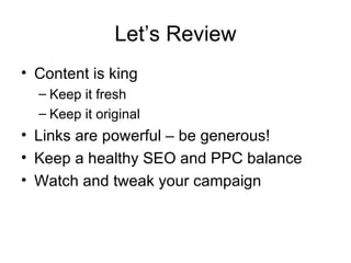 Let’s Review Content is king Keep it fresh Keep it original Links are powerful – be generous! Keep a healthy SEO and PPC balance Watch and tweak your campaign 