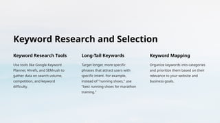 Keyword Research and Selection
Keyword Research Tools
Use tools like Google Keyword
Planner, Ahrefs, and SEMrush to
gather data on search volume,
competition, and keyword
difficulty.
Long-Tail Keywords
Target longer, more specific
phrases that attract users with
specific intent. For example,
instead of "running shoes," use
"best running shoes for marathon
training."
Keyword Mapping
Organize keywords into categories
and prioritize them based on their
relevance to your website and
business goals.
 