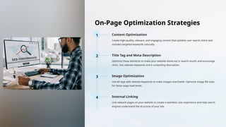 On-Page Optimization Strategies
1 Content Optimization
Create high-quality, relevant, and engaging content that satisfies user search intent and
includes targeted keywords naturally.
2 Title Tag and Meta Description
Optimize these elements to make your website stand out in search results and encourage
clicks. Use relevant keywords and a compelling description.
3 Image Optimization
Use alt tags with relevant keywords to make images searchable. Optimize image file sizes
for faster page load times.
4 Internal Linking
Link relevant pages on your website to create a seamless user experience and help search
engines understand the structure of your site.
 