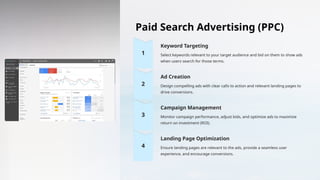 Paid Search Advertising (PPC)
Keyword Targeting
Select keywords relevant to your target audience and bid on them to show ads
when users search for those terms.
Ad Creation
Design compelling ads with clear calls to action and relevant landing pages to
drive conversions.
Campaign Management
Monitor campaign performance, adjust bids, and optimize ads to maximize
return on investment (ROI).
Landing Page Optimization
Ensure landing pages are relevant to the ads, provide a seamless user
experience, and encourage conversions.
 