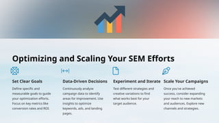 Optimizing and Scaling Your SEM Efforts
Set Clear Goals
Define specific and
measurable goals to guide
your optimization efforts.
Focus on key metrics like
conversion rates and ROI.
Data-Driven Decisions
Continuously analyze
campaign data to identify
areas for improvement. Use
insights to optimize
keywords, ads, and landing
pages.
Experiment and Iterate
Test different strategies and
creative variations to find
what works best for your
target audience.
Scale Your Campaigns
Once you've achieved
success, consider expanding
your reach to new markets
and audiences. Explore new
channels and strategies.
 