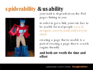 spiderability  & usability your rank is dependent on the # of pages linking to you in order to get a link, your site has to be usable for real people  easy to navigate, easy to read, and easy to share creating a page that is usable is a part of creating a page that is search engine friendly and both are worth the time and effort 