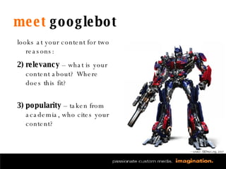 meet  googlebot looks at your content for two reasons: relevancy  – what is your content about? Where does this fit? popularity  – taken from academia, who cites your content? — source: SEOmoz.org, 2007 