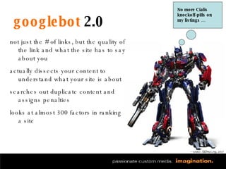 googlebot  2.0 not just the # of links, but the quality of the link and what the site has to say about you actually dissects your content to understand what your site is about searches out duplicate content and assigns penalties looks at almost 300 factors in ranking a site No more Cialis knockoff-pills on my listings … — source: SEOmoz.org, 2007 