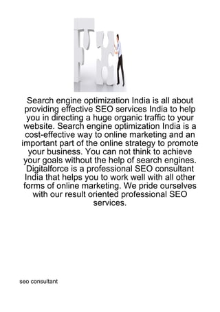 Search engine optimization India is all about
 providing effective SEO services India to help
  you in directing a huge organic traffic to your
 website. Search engine optimization India is a
  cost-effective way to online marketing and an
important part of the online strategy to promote
   your business. You can not think to achieve
 your goals without the help of search engines.
  Digitalforce is a professional SEO consultant
 India that helps you to work well with all other
 forms of online marketing. We pride ourselves
    with our result oriented professional SEO
                      services.




seo consultant
 