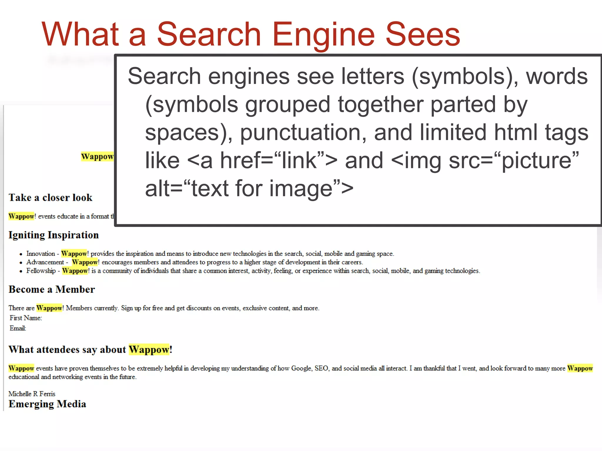 What a Search Engine Sees
     Search styles, see fonts, images,
     We see enginesfancyletters (symbols), words
      (symbols grouped together parted by
      interactivity, and general user experience.
      spaces), punctuation, and limited html tags
      like <a href=“link”> and <img src=“picture”
      alt=“text for image”>
 