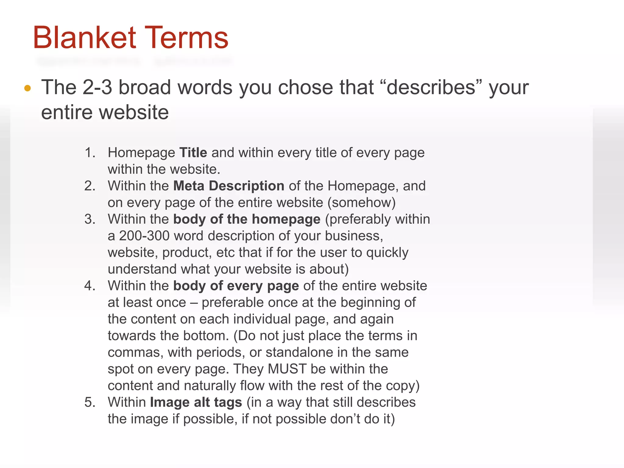 Blanket Terms
   The 2-3 broad words you chose that “describes” your
    entire website
        1. Homepage Title and within every title of every page
           within the website.
        2. Within the Meta Description of the Homepage, and
           on every page of the entire website (somehow)
        3. Within the body of the homepage (preferably within
           a 200-300 word description of your business,
           website, product, etc that if for the user to quickly
           understand what your website is about)
        4. Within the body of every page of the entire website
           at least once – preferable once at the beginning of
           the content on each individual page, and again
           towards the bottom. (Do not just place the terms in
           commas, with periods, or standalone in the same
           spot on every page. They MUST be within the
           content and naturally flow with the rest of the copy)
        5. Within Image alt tags (in a way that still describes
           the image if possible, if not possible don’t do it)
 