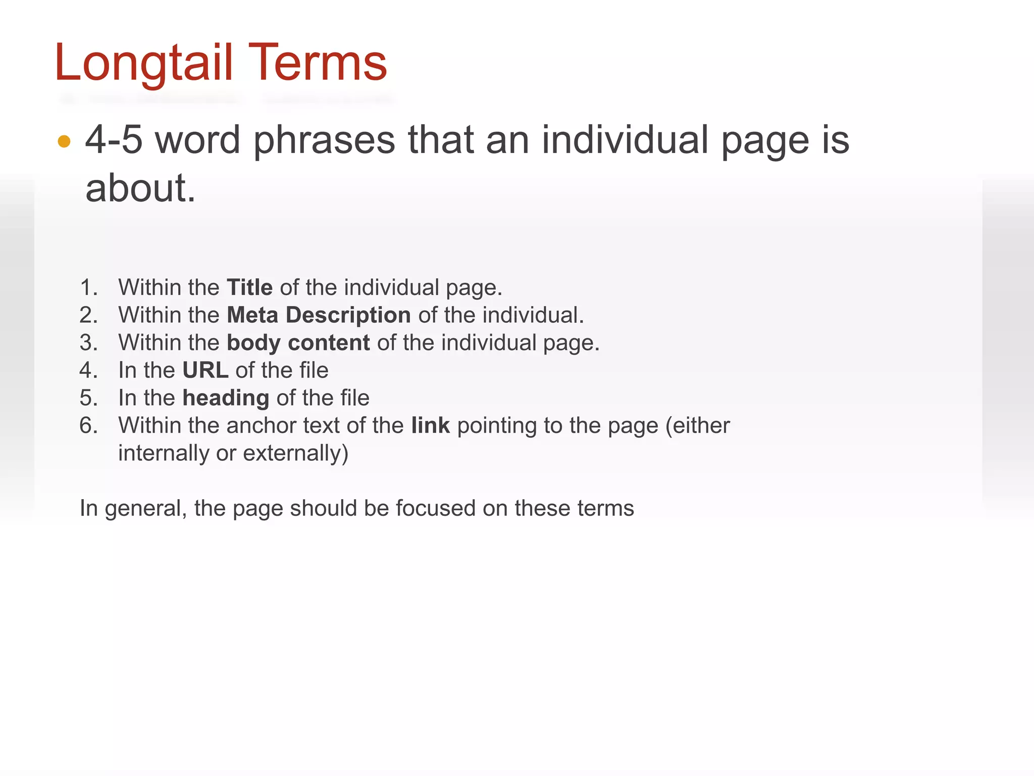 Longtail Terms
   4-5 word phrases that an individual page is
    about.

    1.   Within the Title of the individual page.
    2.   Within the Meta Description of the individual.
    3.   Within the body content of the individual page.
    4.   In the URL of the file
    5.   In the heading of the file
    6.   Within the anchor text of the link pointing to the page (either
         internally or externally)

    In general, the page should be focused on these terms
 