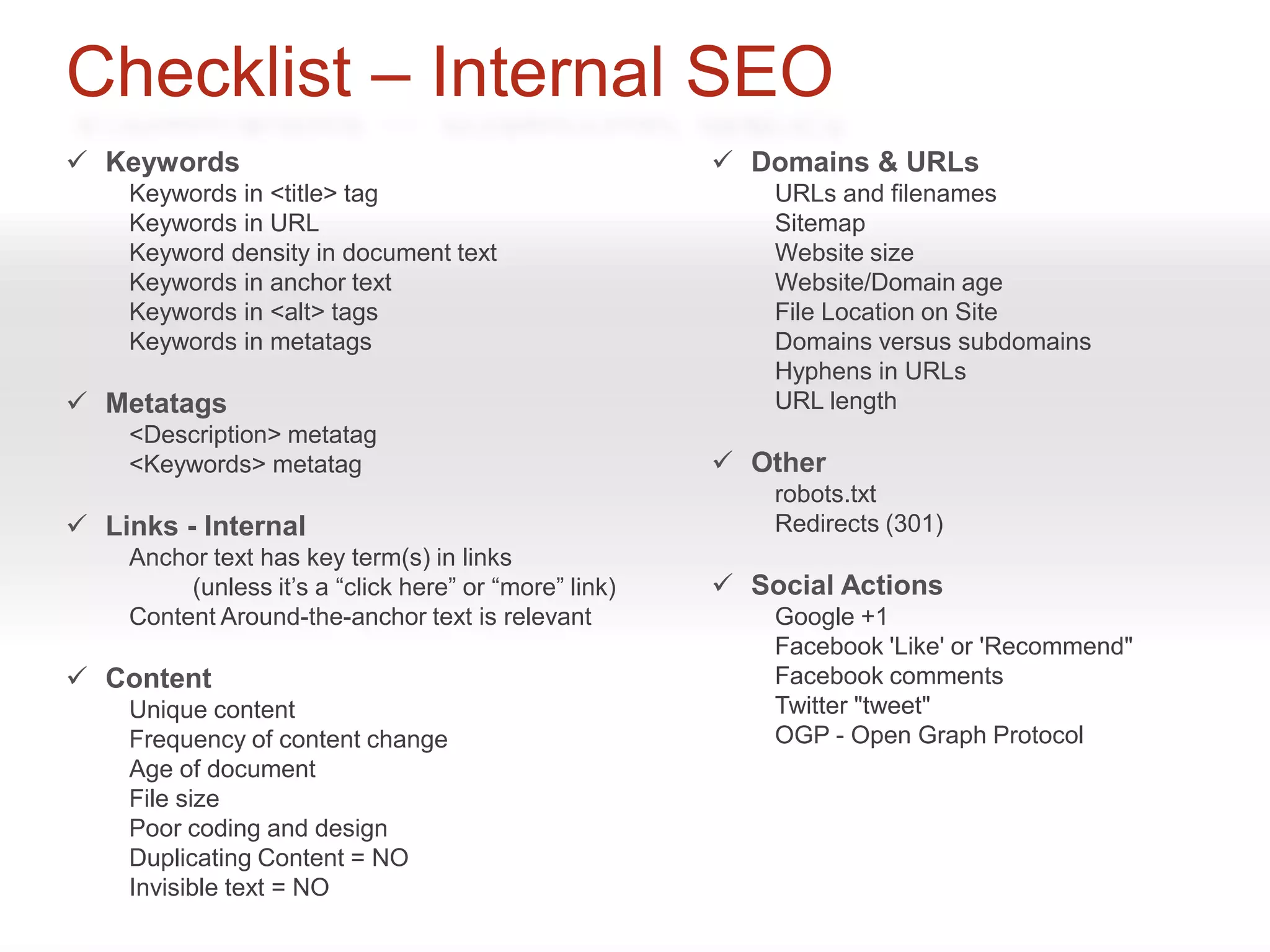 Checklist – Internal SEO
 Keywords                                              Domains & URLs
    Keywords in <title> tag                                URLs and filenames
    Keywords in URL                                        Sitemap
    Keyword density in document text                       Website size
    Keywords in anchor text                                Website/Domain age
    Keywords in <alt> tags                                 File Location on Site
    Keywords in metatags                                   Domains versus subdomains
                                                           Hyphens in URLs
 Metatags                                                 URL length
    <Description> metatag
    <Keywords> metatag                                  Other
                                                           robots.txt
 Links - Internal                                         Redirects (301)
    Anchor text has key term(s) in links
         (unless it’s a “click here” or “more” link)    Social Actions
    Content Around-the-anchor text is relevant             Google +1
                                                           Facebook 'Like' or 'Recommend"
 Content                                                  Facebook comments
    Unique content                                         Twitter "tweet"
    Frequency of content change                            OGP - Open Graph Protocol
    Age of document
    File size
    Poor coding and design
    Duplicating Content = NO
    Invisible text = NO
 