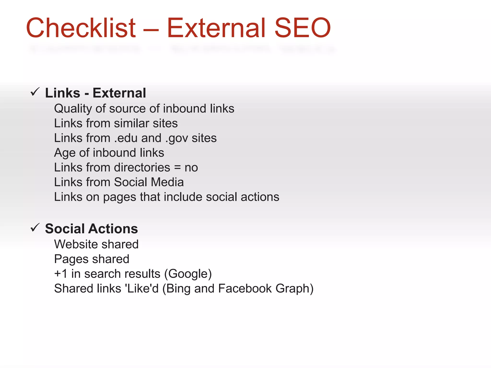 Checklist – External SEO

 Links - External
   Quality of source of inbound links
   Links from similar sites
   Links from .edu and .gov sites
   Age of inbound links
   Links from directories = no
   Links from Social Media
   Links on pages that include social actions

 Social Actions
   Website shared
   Pages shared
   +1 in search results (Google)
   Shared links 'Like'd (Bing and Facebook Graph)
 