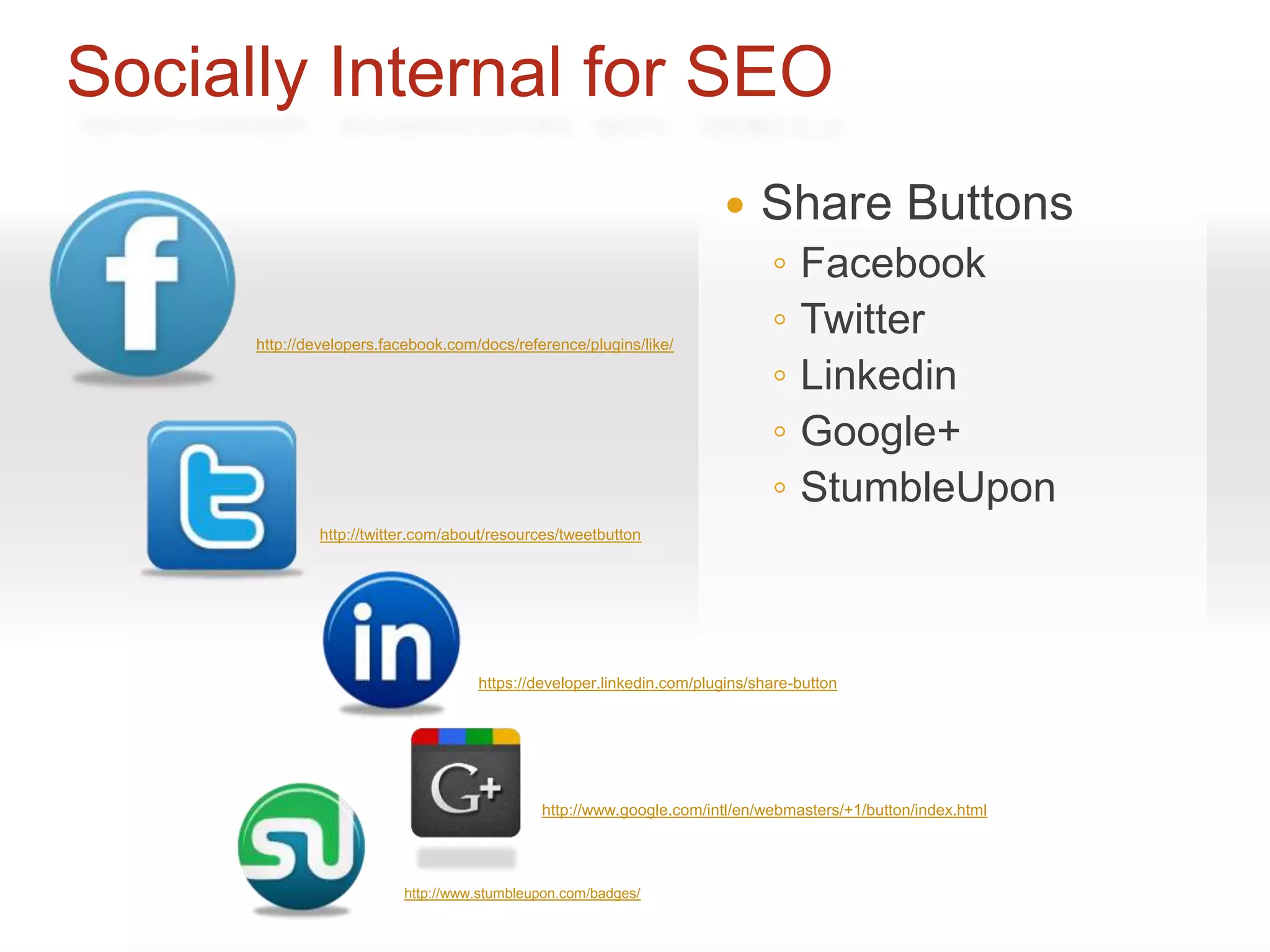Socially Internal for SEO
                                                                            Share Buttons
                                                                              ◦   Facebook
      http://developers.facebook.com/docs/reference/plugins/like/
                                                                              ◦   Twitter
                                                                              ◦   Linkedin
                                                                              ◦   Google+
                                                                              ◦   StumbleUpon
              http://twitter.com/about/resources/tweetbutton




                                     https://developer.linkedin.com/plugins/share-button




                                              http://www.google.com/intl/en/webmasters/+1/button/index.html




                          http://www.stumbleupon.com/badges/
 