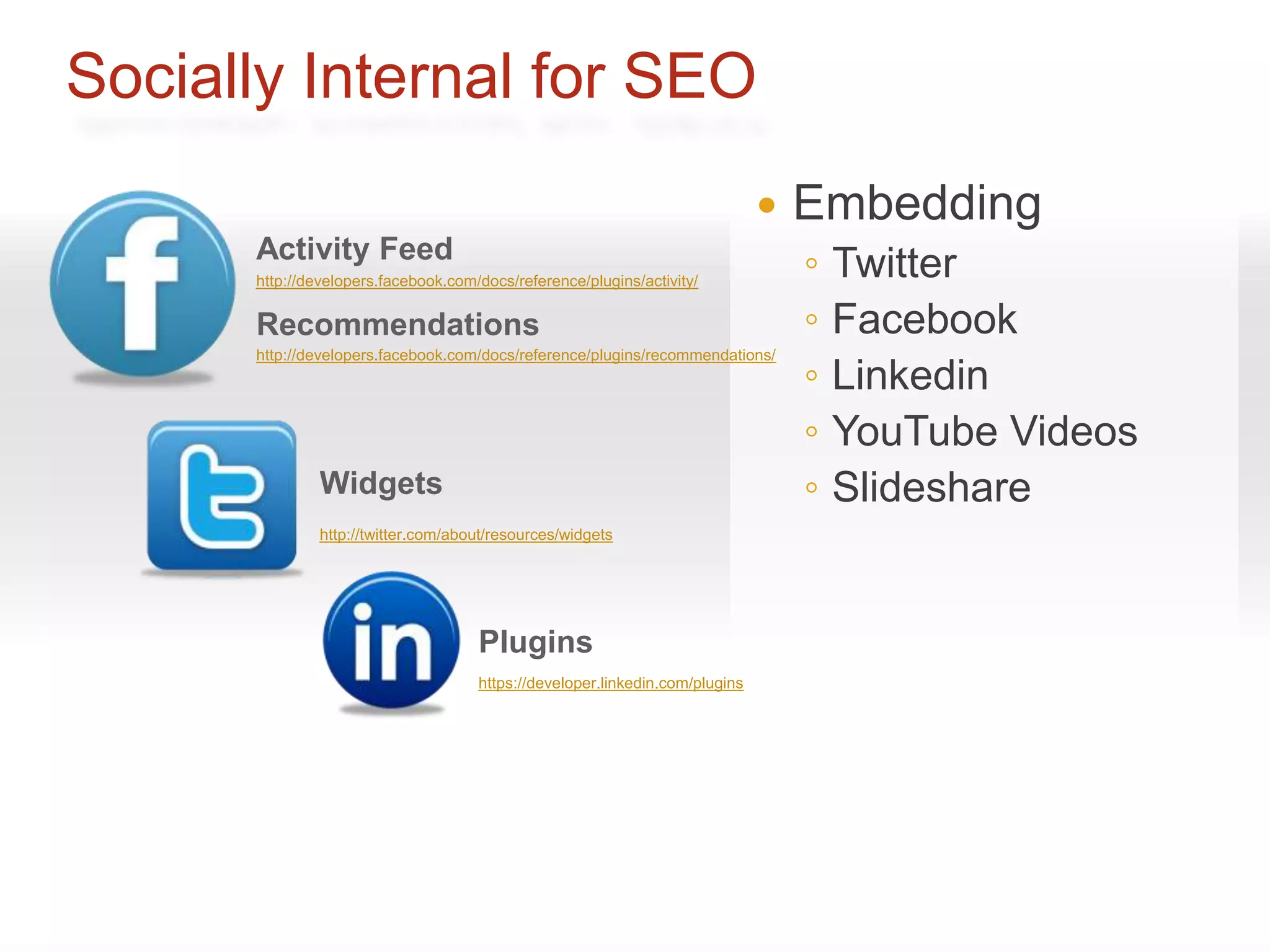 Socially Internal for SEO
                                                                                 Embedding
      Activity Feed
      http://developers.facebook.com/docs/reference/plugins/activity/
                                                                                  ◦   Twitter
      Recommendations                                                             ◦   Facebook
                                                                                  ◦
      http://developers.facebook.com/docs/reference/plugins/recommendations/
                                                                                      Linkedin
                                                                                  ◦   YouTube Videos
               Widgets                                                            ◦   Slideshare
               http://twitter.com/about/resources/widgets




                                     Plugins
                                     https://developer.linkedin.com/plugins
 