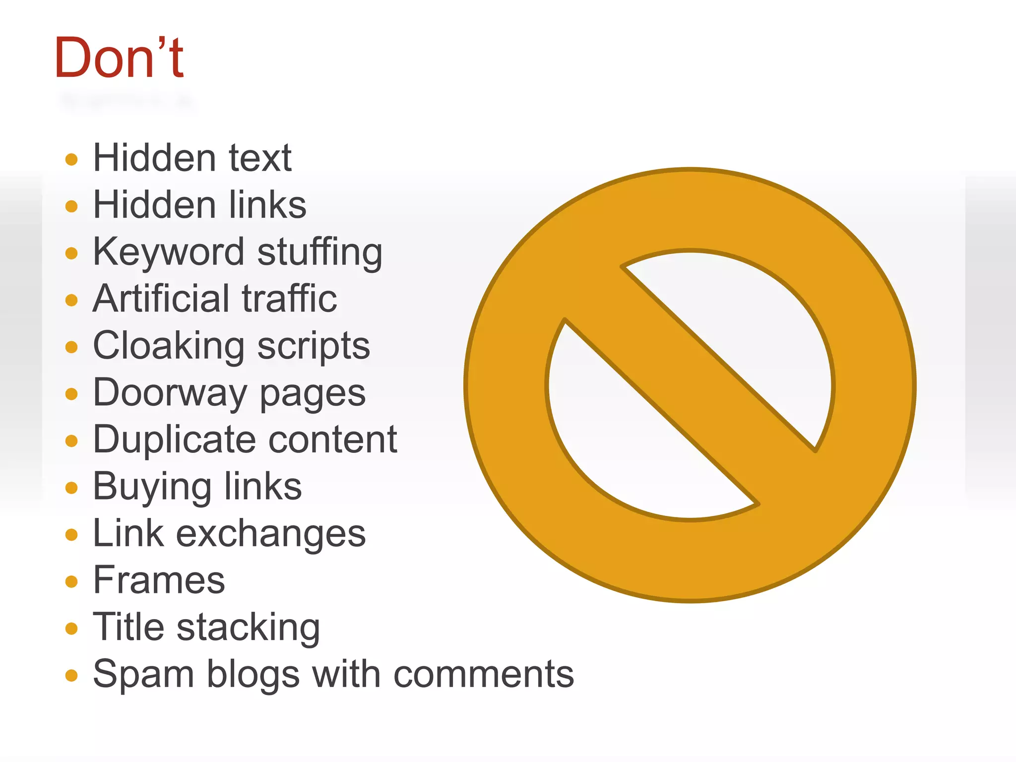 Don’t
   Hidden text
   Hidden links
   Keyword stuffing
   Artificial traffic
   Cloaking scripts
   Doorway pages
   Duplicate content
   Buying links
   Link exchanges
   Frames
   Title stacking
   Spam blogs with comments
 