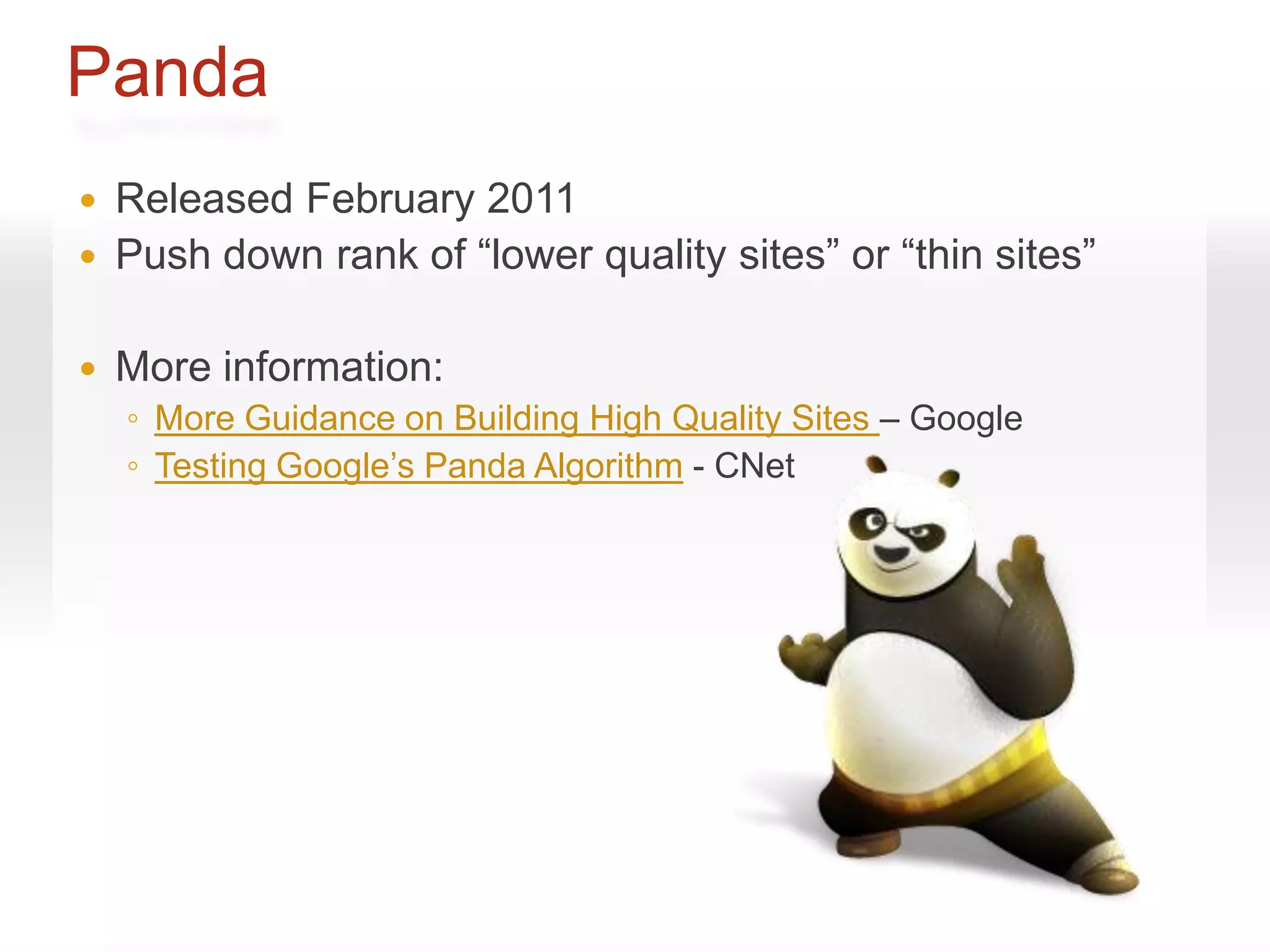 Panda
   Released February 2011
   Push down rank of “lower quality sites” or “thin sites”

   More information:
    ◦ More Guidance on Building High Quality Sites – Google
    ◦ Testing Google’s Panda Algorithm - CNet
 