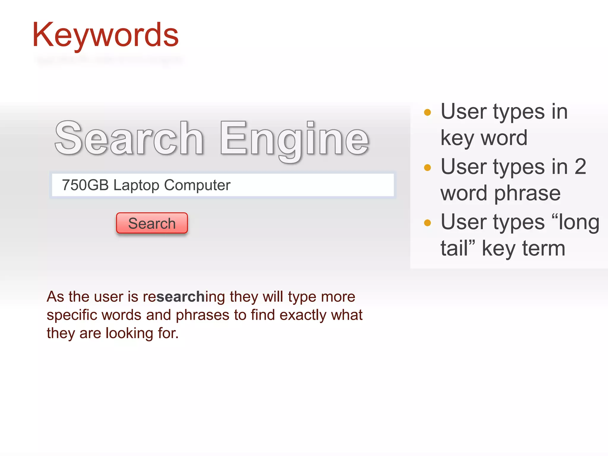 Keywords

                                                     User types in
                                                      key word
                                                     User types in 2
  750GB Laptop Computer
                                                      word phrase
            Search                                   User types “long
                                                      tail” key term

As the user is researching they will type more
specific words and phrases to find exactly what
they are looking for.
 