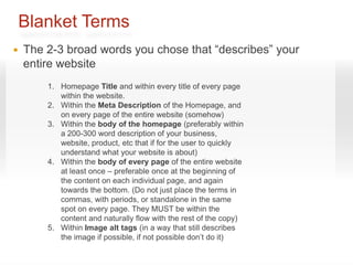 Blanket Terms
   The 2-3 broad words you chose that “describes” your
    entire website
        1. Homepage Title and within every title of every page
           within the website.
        2. Within the Meta Description of the Homepage, and
           on every page of the entire website (somehow)
        3. Within the body of the homepage (preferably within
           a 200-300 word description of your business,
           website, product, etc that if for the user to quickly
           understand what your website is about)
        4. Within the body of every page of the entire website
           at least once – preferable once at the beginning of
           the content on each individual page, and again
           towards the bottom. (Do not just place the terms in
           commas, with periods, or standalone in the same
           spot on every page. They MUST be within the
           content and naturally flow with the rest of the copy)
        5. Within Image alt tags (in a way that still describes
           the image if possible, if not possible don’t do it)
 