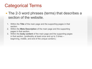 Categorical Terms
   The 2-3 word phrases (terms) that describes a
    section of the website.
 1. Within the Title of the main page and the supporting pages in that
    section.
 2. Within the Meta Description of the main page and the supporting
    pages in that section.
 3. Within the body content of the main page and the supporting pages
    in that section. (preferably at least once and up to 3 times –
    beginning, middle, and end of the unique content.)
 