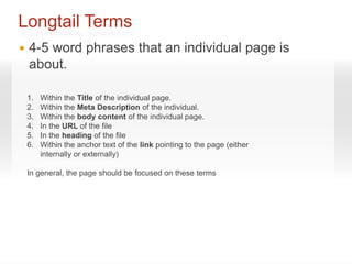 Longtail Terms
   4-5 word phrases that an individual page is
    about.

    1.   Within the Title of the individual page.
    2.   Within the Meta Description of the individual.
    3.   Within the body content of the individual page.
    4.   In the URL of the file
    5.   In the heading of the file
    6.   Within the anchor text of the link pointing to the page (either
         internally or externally)

    In general, the page should be focused on these terms
 