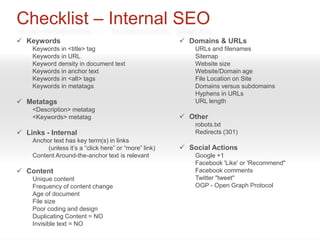 Checklist – Internal SEO
 Keywords                                              Domains & URLs
    Keywords in <title> tag                                URLs and filenames
    Keywords in URL                                        Sitemap
    Keyword density in document text                       Website size
    Keywords in anchor text                                Website/Domain age
    Keywords in <alt> tags                                 File Location on Site
    Keywords in metatags                                   Domains versus subdomains
                                                           Hyphens in URLs
 Metatags                                                 URL length
    <Description> metatag
    <Keywords> metatag                                  Other
                                                           robots.txt
 Links - Internal                                         Redirects (301)
    Anchor text has key term(s) in links
         (unless it’s a “click here” or “more” link)    Social Actions
    Content Around-the-anchor text is relevant             Google +1
                                                           Facebook 'Like' or 'Recommend"
 Content                                                  Facebook comments
    Unique content                                         Twitter "tweet"
    Frequency of content change                            OGP - Open Graph Protocol
    Age of document
    File size
    Poor coding and design
    Duplicating Content = NO
    Invisible text = NO
 