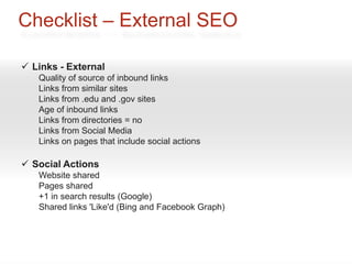 Checklist – External SEO

 Links - External
   Quality of source of inbound links
   Links from similar sites
   Links from .edu and .gov sites
   Age of inbound links
   Links from directories = no
   Links from Social Media
   Links on pages that include social actions

 Social Actions
   Website shared
   Pages shared
   +1 in search results (Google)
   Shared links 'Like'd (Bing and Facebook Graph)
 