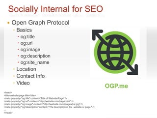 Socially Internal for SEO
      Open Graph Protocol
        ◦ Basics
              og:title
              og:url
              og:image
              og:description
              og:site_name
         ◦ Location
         ◦ Contact Info
         ◦ Video
<head>
         ◦ Audio
         ◦ Product
<title>website/page title</title>
<meta property="og:title" content=“Title of Website/Page" />
<meta property="og:url" content=“http://website.com/page.html" />
<meta property="og:image" content="http://iwebsite.com/images/pic.jpg" />
<meta property="og:tdescription" content=“The description of the website or page." />
...
</head>
 