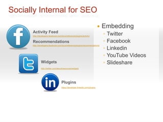 Socially Internal for SEO
                                                                                 Embedding
      Activity Feed
      http://developers.facebook.com/docs/reference/plugins/activity/
                                                                                  ◦   Twitter
      Recommendations                                                             ◦   Facebook
                                                                                  ◦
      http://developers.facebook.com/docs/reference/plugins/recommendations/
                                                                                      Linkedin
                                                                                  ◦   YouTube Videos
               Widgets                                                            ◦   Slideshare
               http://twitter.com/about/resources/widgets




                                     Plugins
                                     https://developer.linkedin.com/plugins
 