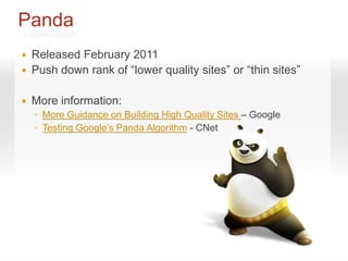 Panda
   Released February 2011
   Push down rank of “lower quality sites” or “thin sites”

   More information:
    ◦ More Guidance on Building High Quality Sites – Google
    ◦ Testing Google’s Panda Algorithm - CNet
 
