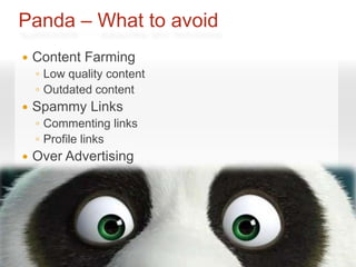 Panda – What to avoid
   Content Farming
    ◦ Low quality content
    ◦ Outdated content
   Spammy Links
    ◦ Commenting links
    ◦ Profile links
   Over Advertising
 