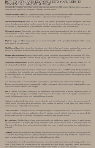 HOW TO INTEGRATE KEYWORDS INTO YOUR WEBSITE
CONTENT FOR MAXIMUM IMPACT.
Integrating keywords into your website content is an important part of your SEO strategy. Here's a step-by-step guide on
how to integrate keywords into your website content for maximum impact:
1.Choose relevant keywords: Use a keyword research tool to identify relevant and high-potential keywords that are related to
your business or website. Choose keywords that have a high search volume and low competition.
2.Place keywords strategically: Once you have identified your keywords, place them strategically throughout your website
content. Some key areas to include your keywords are the title tag, meta description, headings, subheadings, and body text.
Be careful not to overuse keywords, as this can be seen as keyword stuffing and may harm your SEO efforts.
3.Use natural language: When writing your website content, use natural language and avoid using keywords in a way that
sounds unnatural or forced. Write content that is engaging and informative for your readers, while also including your
keywords in a natural and seamless way.
4.Optimize images and videos: Images and videos can also be optimized for search engines by including relevant keywords in
the file name, alt text, and captions.
5.Build internal links: Build internal links throughout your website to help search engines understand the structure and
hierarchy of your content. Use relevant anchor text that includes your keywords to help boost your SEO efforts.
6.Update and refresh content: Regularly updating and refreshing your website content can also help boost your SEO efforts.
Use new keywords that you have identified through ongoing keyword research to keep your content relevant and up-to-date.
7.Monitor keyword performance: Regularly monitor the performance of your keywords using a keyword tracking tool. This
will help you understand which keywords are driving traffic to your website and adjust your SEO strategy accordingly.
In summary, integrating keywords into your website content is an important part of your SEO strategy. By choosing relevant
keywords, placing them strategically, using natural language, optimizing images and videos, building internal links, updating
and refreshing content, and monitoring keyword performance, you can improve your website's search engine rankings and
drive more traffic to your site.
Here are some examples of businesses that have successfully used keyword research to improve their search rankings.
There are numerous businesses that have successfully used keyword research to improve their search rankings and drive more
traffic to their websites. Here are some examples:
Moz: is a leading SEO software provider that has used keyword research to optimize its website content and improve its
search rankings. By targeting relevant and high-potential keywords, Moz has been able to rank highly for competitive search
terms in the SEO industry, driving more traffic and leads to its website.
HubSpot: a marketing and sales software company, has also used keyword research to improve its search rankings. By
creating content that targets specific keywords and topics, HubSpot has been able to rank highly for a variety of search
terms, driving more traffic and leads to its website.
Dollar Shave Club: is a subscription-based razor and grooming products company that has used keyword research to improve
its search rankings and drive more traffic to its website. By targeting keywords related to its products and services, Dollar
Shave Club has been able to rank highly for competitive search terms in the grooming industry.
The Home Depot: The Home Depot, a home improvement retailer, has used keyword research to improve its search rankings
and drive more traffic to its website. By creating content that targets specific keywords related to home improvement and
DIY projects, The Home Depot has been able to rank highly for a variety of search terms, driving more traffic and sales to
its website.
Neil Patel: is a digital marketing expert who has used keyword research to improve his search rankings and drive more traffic
to his website. By creating content that targets specific keywords related to digital marketing, Neil Patel has been able to rank
highly for a variety of search terms, driving more traffic and leads to his website.
In summary, businesses of all sizes and industries can use keyword research to improve their search rankings and drive more
traffic to their websites. By targeting relevant and high-potential keywords, creating high-quality content, and optimizing
their website for search engines, businesses can improve their online visibility and attract more customers.
 