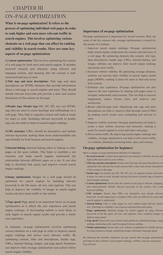 What is on-page optimization? It refers to the
process of optimizing individual web pages in order
to rank higher and earn more relevant traffic in
search engines. This involves optimizing various
elements on a web page that can affect its ranking
and visibility in search results. Here are some key
aspects of on-page optimization:
Importance of on-page optimization
1.Content optimization: This involves optimizing the content
of a web page for both users and search engines. It includes
keyword research and selection, using relevant and
engaging content, and ensuring that the content is well-
structured and easy to read.
2.Title tags and meta descriptions: Title tags and meta
descriptions are HTML elements that provide information
about a web page to search engines and users. They should
include relevant keywords and provide a clear and concise
description of the content on the page.
3.Header tags: Header tags (H1, H2, H3, etc.) are HTML
tags that are used to create headings and subheadings on a
web page. They help to organize content and make it easier
for users to read. Including relevant keywords in header
tags can also help to improve search engine rankings.
4.URL structure: URLs should be descriptive and include
relevant keywords, making them more understandable and
user-friendly for both humans and search engines.
5.Internal linking: Internal linking refers to linking to other
pages on the same website. This helps to establish a site
structure and helps search engines understand the
relationship between different pages on a site. It can also
help to distribute link equity and improve overall search
engine rankings.
6.Image optimization: Images on a web page should be
optimized for search engines by including relevant
keywords in the file name, alt text, and captions. This can
help to improve the visibility of images in search engine
results and drive more traffic to the website.
7.Page speed: Page speed is an important factor in on-page
optimization as it affects the user experience and search
engine rankings. A fast-loading website is more likely to
rank higher in search engine results and provide a better
user experience.
In summary, on-page optimization involves optimizing
various elements on a web page in order to improve search
engine rankings and attract more relevant traffic. By
optimizing content, titles and descriptions, header tags,
URLs, internal linking, images, and page speed, businesses
can improve their on-page optimization and achieve better
search engine visibility.
Keyword research: Conduct thorough keyword research to identify relevant and
high-traffic keywords for your website.
Title tags and meta descriptions: Ensure that title tags and meta descriptions are
optimized with relevant keywords and provide a clear and concise description
of the content on the page.
Header tags: Use header tags (H1, H2, H3, etc.) to organize content and make
it easier for users to read. Include relevant keywords in header tags to improve
search engine rankings.
Content optimization: Ensure that the content on the page is relevant, engaging,
and well-structured. Include relevant keywords in the content, but avoid
keyword stuffing.
URL structure: Ensure that URLs are descriptive and include relevant
keywords. Avoid using long or complex URLs that are difficult for users and
search engines to understand.
Internal linking: Link to other pages on your website using relevant anchor
text. This helps to establish a site structure and distribute link equity.
Image optimization: Optimize images for search engines by using relevant
keywords in the file name, alt text, and captions. Also, compress images to
improve page speed.
Page speed: Ensure that your website loads quickly by optimizing images, using
caching, minimizing code, and leveraging browser caching.
Mobile optimization: Ensure that your website is optimized for mobile devices
by using responsive design, optimizing images, and improving page speed.
Here's a simple on-page optimization checklist for beginners:
1.
2.
3.
4.
5.
6.
7.
8.
9.
By following this checklist, beginners can get started with on-page optimization
and improve their website's search engine rankings, visibility, and user experience.
Top of Form
Improves search engine rankings: On-page optimization
helps search engines understand the content and relevance of
a web page. By optimizing elements like content, title tags,
meta descriptions, header tags, URLs, internal linking, and
images, websites can improve their search engine rankings
and attract more traffic.
Increases website visibility: By optimizing on-page elements,
websites can increase their visibility in search engine results
pages (SERPs), making it easier for users to find and access
their content.
Enhances user experience: On-page optimization can also
improve the user experience by making web pages easier to
navigate, understand, and consume. This can help to increase
engagement, reduce bounce rates, and improve user
satisfaction.
Boosts click-through rates: Optimizing title tags and meta
descriptions can help to improve click-through rates (CTRs)
by making search results more compelling and relevant to
users.
Supports website structure: On-page optimization can help to
create a clear website structure and hierarchy, making it
easier for search engines to crawl and index web pages.
Drives more traffic: By improving search engine rankings and
visibility, on-page optimization can help to drive more traffic
to a website, ultimately increasing leads, sales, and revenue.
On-page optimization is important for several reasons. Here are
some of the key reasons why on-page optimization is crucial for
the success of a website:
1.
2.
3.
4.
5.
6.
CHAPTER III
ON-PAGE OPTIMIZATION
On-page optimization for beginners
 
