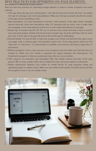 BEST PRACTICES FOR OPTIMIZING ON-PAGE ELEMENTS.
Title tags: Keep title tags short and descriptive, with relevant keywords towards the front. Use unique
title tags for each page, and avoid using duplicates. Make sure title tags accurately describe the content
of the page and are compelling to users.
Meta descriptions: Use meta descriptions to provide a brief summary of the page content, including
relevant keywords. Keep meta descriptions under 155 characters and use active voice to make them
more engaging. Avoid using duplicates and be sure to write unique descriptions for each page.
Header tags: Use header tags (H1, H2, H3, etc.) to structure your content and make it easier to read for
users and search engines. Include relevant keywords in header tags, but don't stuff them with too many
keywords. Use H1 tags for the page title and use H2 and H3 tags for subheadings.
Internal linking: Use internal links to help users navigate your website and distribute link equity across
your pages. Link to relevant pages with descriptive anchor text. Avoid using generic anchor text like
"click here" or "read more." Use internal links to establish a site structure and create a logical flow of
information.
Website navigation: Create a clear and easy-to-use navigation menu that helps users find what they are
looking for. Make sure your website is organized into logical categories and subcategories. Use
breadcrumb navigation to help users understand where they are on your website.
URL structure: Use descriptive and meaningful URLs that include relevant keywords. Avoid using
generic URLs or long, complex URLs that are difficult for users and search engines to understand.
Mobile optimization: Optimize your website for mobile devices by using responsive design and
optimizing images for smaller screens. Make sure your website loads quickly on mobile devices and that
the navigation is easy to use on a smaller screen.
Best practices for optimizing on-page elements.
Here are some best practices for optimizing on-page elements to improve website navigation and search
rankings:
1.
2.
3.
4.
5.
6.
7.
 