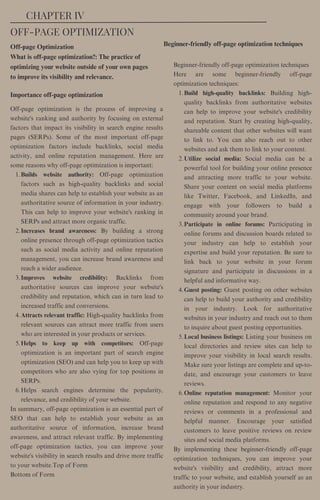 Off-page Optimization
What is off-page optimization?: The practice of
optimizing your website outside of your own pages
to improve its visibility and relevance.
Beginner-friendly off-page optimization techniques
Builds website authority: Off-page optimization
factors such as high-quality backlinks and social
media shares can help to establish your website as an
authoritative source of information in your industry.
This can help to improve your website's ranking in
SERPs and attract more organic traffic.
Increases brand awareness: By building a strong
online presence through off-page optimization tactics
such as social media activity and online reputation
management, you can increase brand awareness and
reach a wider audience.
Improves website credibility: Backlinks from
authoritative sources can improve your website's
credibility and reputation, which can in turn lead to
increased traffic and conversions.
Attracts relevant traffic: High-quality backlinks from
relevant sources can attract more traffic from users
who are interested in your products or services.
Helps to keep up with competitors: Off-page
optimization is an important part of search engine
optimization (SEO) and can help you to keep up with
competitors who are also vying for top positions in
SERPs.
Helps search engines determine the popularity,
relevance, and credibility of your website.
Off-page optimization is the process of improving a
website's ranking and authority by focusing on external
factors that impact its visibility in search engine results
pages (SERPs). Some of the most important off-page
optimization factors include backlinks, social media
activity, and online reputation management. Here are
some reasons why off-page optimization is important:
1.
2.
3.
4.
5.
6.
In summary, off-page optimization is an essential part of
SEO that can help to establish your website as an
authoritative source of information, increase brand
awareness, and attract relevant traffic. By implementing
off-page optimization tactics, you can improve your
website's visibility in search results and drive more traffic
to your website.Top of Form
Bottom of Form
Build high-quality backlinks: Building high-
quality backlinks from authoritative websites
can help to improve your website's credibility
and reputation. Start by creating high-quality,
shareable content that other websites will want
to link to. You can also reach out to other
websites and ask them to link to your content.
Utilize social media: Social media can be a
powerful tool for building your online presence
and attracting more traffic to your website.
Share your content on social media platforms
like Twitter, Facebook, and LinkedIn, and
engage with your followers to build a
community around your brand.
Participate in online forums: Participating in
online forums and discussion boards related to
your industry can help to establish your
expertise and build your reputation. Be sure to
link back to your website in your forum
signature and participate in discussions in a
helpful and informative way.
Guest posting: Guest posting on other websites
can help to build your authority and credibility
in your industry. Look for authoritative
websites in your industry and reach out to them
to inquire about guest posting opportunities.
Local business listings: Listing your business on
local directories and review sites can help to
improve your visibility in local search results.
Make sure your listings are complete and up-to-
date, and encourage your customers to leave
reviews.
Online reputation management: Monitor your
online reputation and respond to any negative
reviews or comments in a professional and
helpful manner. Encourage your satisfied
customers to leave positive reviews on review
sites and social media platforms.
Beginner-friendly off-page optimization techniques
Here are some beginner-friendly off-page
optimization techniques:
1.
2.
3.
4.
5.
6.
By implementing these beginner-friendly off-page
optimization techniques, you can improve your
website's visibility and credibility, attract more
traffic to your website, and establish yourself as an
authority in your industry.
CHAPTER IV
OFF-PAGE OPTIMIZATION
Importance off-page optimization
 