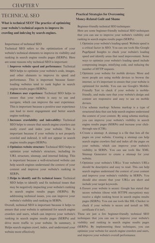 CHAPTER V
Improves website speed and performance: Technical
SEO helps to optimize your website's code, images,
and other elements to improve its speed and
performance. This is important because faster-
loading websites tend to rank higher in search
engine results pages (SERPs).
Enhances user experience: Technical SEO helps to
ensure that your website is easy to use and
navigate, which can improve the user experience.
This is important because a positive user experience
can lead to more engagement and better search
engine rankings.
Increases crawlability and indexability: Technical
SEO helps to ensure that search engine crawlers can
easily crawl and index your website. This is
important because if your website is not properly
crawled and indexed, it will not appear in search
engine results pages (SERPs).
Optimizes website structure: Technical SEO helps to
optimize your website's structure, including its
URL structure, sitemap, and internal linking. This
is important because a well-structured website can
help search engines understand the context of your
content and improve your website's ranking in
SERPs.
Helps to identify and fix technical issues: Technical
SEO helps to identify and fix technical issues that
may be negatively impacting your website's ranking
in search engine results pages (SERPs). By
addressing technical issues, you can improve your
website's visibility and ranking in SERPs.
Importance of technical SEO
Technical SEO refers to the optimization of your
website's technical elements to improve its visibility and
ranking in search engine results pages (SERPs). Here
are some reasons why technical SEO is important:
1.
2.
3.
4.
5.
Overall, technical SEO is important because it helps to
ensure that your website is optimized for search engine
crawlers and users, which can improve your website's
ranking in search engine results pages (SERPs) and
drive more traffic to your website. In summary, it
Helps search engines crawl, index, and understand your
website more effectively
Practical Strategies for Overcoming
Money-Related Guilt and Shame
Optimize your website's loading speed: Website speed is
a critical factor in SEO. You can use tools like Google
PageSpeed Insights to check your website's loading
speed and identify areas that need improvement. Some
ways to optimize your website's loading speed include
compressing images, minifying code, and reducing the
number of HTTP requests.
Optimize your website for mobile devices: More and
more people are using mobile devices to browse the
internet, so it's important to ensure that your website is
optimized for mobile. You can use Google's Mobile-
Friendly Test to check if your website is mobile-
friendly, and make sure that your website's design and
content are responsive and easy to use on mobile
devices.
Use schema markup: Schema markup is a type of
structured data that can help search engines understand
the context of your content. By using schema markup,
you can improve your website's visibility in search
engine results pages (SERPs) and increase your click-
through rate (CTR).
Create a sitemap: A sitemap is a file that lists all the
pages on your website. Creating a sitemap can help
search engine crawlers find and index all the pages on
your website, which can improve your website's
visibility in SERPs. You can use tools like XML
Sitemap Generator to create a sitemap for your
website.
Optimize your website's URLs: Your website's URLs
should be descriptive and easy to read. This can help
search engines understand the context of your content
and improve your website's visibility in SERPs. You
should also ensure that your URLs are short and
include your target keywords.
Ensure your website is secure: Google has stated that
secure websites (those with HTTPS encryption) may
receive a slight ranking boost in search engine results
pages (SERPs). You can use tools like SSL Checker to
check if your website is secure and install an SSL
certificate if it isn't.
Beginner-friendly technical SEO techniques:
Here are some beginner-friendly technical SEO techniques
that you can use to improve your website's visibility and
ranking in search engine results pages (SERPs):
1.
2.
3.
4.
5.
6.
These are just a few beginner-friendly technical SEO
techniques that you can use to improve your website's
visibility and ranking in search engine results pages
(SERPs). By implementing these techniques, you can
optimize your website for search engine crawlers and users,
and improve your website's overall performance.
What is technical SEO? The practice of optimizing
your website's technical aspects to improve its
crawling and indexing by search engines.
TECHNICAL SEO
 