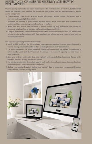 IMPORTANCE OF WEBSITE SECURITY AND HOW TO
IMPLEMENT IT
Protects against cyber threats: A secure website helps protect against various cyber threats such as
malware, hacking, and phishing attacks.
Maintains the integrity of your website: Website security helps ensure that your website's code,
content, and data are not compromised or altered by hackers.
Builds trust with visitors and customers: A secure website can help build trust with visitors and
customers, which can lead to increased traffic, sales, and customer loyalty.
Complies with industry standards and regulations: Many industries have regulations and standards for
website security, and compliance with these standards can help protect your business from legal and
financial consequences.
Install an SSL certificate: An SSL certificate encrypts data transmitted between your website and its
visitors, making it more difficult for hackers to intercept or steal sensitive information.
Use strong passwords: Use strong passwords that are difficult to guess and include a combination of
letters, numbers, and symbols. You should also change your passwords regularly and limit access to
login credentials.
Keep your software up-to-date: Keep your website's software, including plugins and themes, up-to-
date with the latest security patches and updates.
Use website security tools: Use website security tools such as firewalls, antivirus software, and malware
scanners to protect your website from cyber threats.
Backup your website: Regularly backup your website's data to ensure that you can quickly restore
your website in case of a security breach.
IWebsite security is crucial for any online business as it helps protect sensitive information, build trust with
visitors and customers, and maintain the integrity of your website. Here are some reasons why website
security is important:
1.
2.
3.
4.
Here are some ways to implement website security:
1.
2.
3.
4.
5.
 