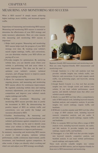 CHAPTER VI
Helps track progress: Measuring and monitoring
SEO success helps track the progress of your SEO
strategy over time. By tracking your website's
search engine rankings, traffic, and conversions,
you can determine whether your SEO efforts are
paying off or not.
Provides insights for optimization: By analyzing
website data, you can identify areas where your
website is performing well and areas where it
needs improvement. This data can be used to
optimize your website's content, technical
structure, and off-page factors to improve search
engine rankings and traffic.
Allows for continuous improvement: SEO is an
ongoing process, and measuring and monitoring
SEO success allows for continuous improvement.
By regularly analyzing website data and making
necessary adjustments, you can stay ahead of the
competition and improve your website's search
engine rankings and traffic.
Helps justify investment: Measuring and
monitoring SEO success provides data to justify
the investment in SEO. By demonstrating the
positive impact of SEO on website traffic and
conversions, you can justify the budget and
resources allocated to SEO.
Enables benchmarking: By measuring and
monitoring SEO success, you can benchmark your
website's performance against competitors in your
industry. This data can be used to identify areas
where your website is falling behind and make
necessary adjustments to improve performance.
What is SEO success? It simply means achieving
higher rankings, more visibility, and increased organic
traffic.
Importance of measuring and monitoring SEO success
Measuring and monitoring SEO success is essential to
determine the effectiveness of your SEO strategy and
make necessary adjustments. Here are some reasons
why measuring and monitoring SEO success is
important:
1.
2.
3.
4.
5.
In summary, measuring and monitoring SEO success
is crucial to track progress, optimize website
performance, enable continuous improvement, justify
investment, and benchmark against competitors. In
other words, it helps you identify what's working and
what's not and adjust your SEO strategy accordingly
MEASURING AND MONITORING SEO SUCCESS
Google Analytics: is a free web analytics tool that
provides valuable insights into website traffic, user
behavior, and conversions. It can track organic search
traffic, top performing pages, and keywords, among
other metrics.
Google Search Console: is a free tool that provides
insights into how Google crawls and indexes your
website. It can track website performance, search
queries, and identify technical issues that affect your
website's search rankings.
Ahrefs: is a paid SEO tool that offers a comprehensive
suite of SEO analysis tools, including keyword research,
backlink analysis, and competitor analysis. It provides
insights into search rankings, organic traffic, and
backlinks.
SEMrush: is another popular paid SEO tool that offers
a range of SEO analysis tools, including keyword
research, competitor analysis, and site audits. It
provides insights into search rankings, organic traffic,
and backlinks.
Moz: is a popular SEO tool that offers a range of SEO
analysis tools, including keyword research, site audits,
and link analysis. It provides insights into search
rankings, organic traffic, and backlinks.
Ubersuggest: is a free SEO tool that provides insights
into keyword research, competitor analysis, and
backlink analysis. It can track website performance,
search rankings, and organic traffic.
Beginner-friendly SEO measurement and monitoring tools
Here are some beginner-friendly SEO measurement and
monitoring tools:
1.
2.
3.
4.
5.
6.
These tools provide valuable insights into website
performance and SEO metrics, and are beginner-friendly for
those new to SEO measurement and monitoring.
 