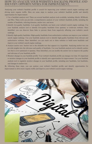 HOW TO ANALYZE YOUR WEBSITE'S BACKLINK PROFILE AND
IDENTIFY OPPORTUNITIES FOR IMPROVEMENT.
Use a backlink analysis tool: There are several backlink analysis tools available, including Ahrefs, SEMrush,
and Moz. These tools can provide a comprehensive analysis of your website's backlink profile, including the
number of backlinks, referring domains, anchor text, and more.
Identify low-quality backlinks: Low-quality backlinks can harm your website's search engine rankings. Use
your backlink analysis tool to identify low-quality backlinks from spammy or irrelevant websites. Once
identified, you can disavow these links to prevent them from negatively affecting your website's search
rankings.
Identify high-quality backlinks: High-quality backlinks from authoritative websites can improve your website's
search engine rankings. Use your backlink analysis tool to identify high-quality backlinks from relevant and
authoritative websites. Once identified, you can reach out to these websites to build more backlinks and
improve your website's search engine rankings.
Analyze anchor text: Anchor text is the clickable text that appears in a hyperlink. Analyzing anchor text can
provide insights into the relevance and quality of backlinks. Use your backlink analysis tool to identify anchor
text that is over-optimized or spammy. Once identified, you can modify the anchor text to improve the quality
and relevance of your backlink profile.
Monitor changes in your backlink profile: Your website's backlink profile can change over time. It's important
to monitor changes in your backlink profile to identify new opportunities for improvement. Use your backlink
analysis tool to regularly monitor changes in your backlink profile, including new backlinks, lost backlinks,
and changes in anchor text.
Analyzing your website's backlink profile is crucial for improving your website's search engine rankings and
driving more organic traffic. Here are some steps to analyze your website's backlink profile and identify
opportunities for improvement:
1.
2.
3.
4.
5.
By following these steps, you can analyze your website's backlink profile and identify opportunities for
improvement to drive more organic traffic and improve your website's search engine rankings.
 