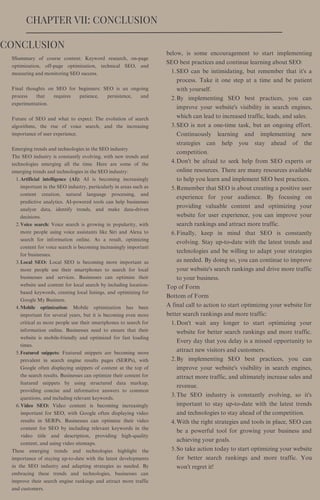 SEO can be intimidating, but remember that it's a
process. Take it one step at a time and be patient
with yourself.
By implementing SEO best practices, you can
improve your website's visibility in search engines,
which can lead to increased traffic, leads, and sales.
SEO is not a one-time task, but an ongoing effort.
Continuously learning and implementing new
strategies can help you stay ahead of the
competition.
Don't be afraid to seek help from SEO experts or
online resources. There are many resources available
to help you learn and implement SEO best practices.
Remember that SEO is about creating a positive user
experience for your audience. By focusing on
providing valuable content and optimizing your
website for user experience, you can improve your
search rankings and attract more traffic.
Finally, keep in mind that SEO is constantly
evolving. Stay up-to-date with the latest trends and
technologies and be willing to adapt your strategies
as needed. By doing so, you can continue to improve
your website's search rankings and drive more traffic
to your business.
Don't wait any longer to start optimizing your
website for better search rankings and more traffic.
Every day that you delay is a missed opportunity to
attract new visitors and customers.
By implementing SEO best practices, you can
improve your website's visibility in search engines,
attract more traffic, and ultimately increase sales and
revenue.
The SEO industry is constantly evolving, so it's
important to stay up-to-date with the latest trends
and technologies to stay ahead of the competition.
With the right strategies and tools in place, SEO can
be a powerful tool for growing your business and
achieving your goals.
So take action today to start optimizing your website
for better search rankings and more traffic. You
won't regret it!
below, is some encouragement to start implementing
SEO best practices and continue learning about SEO:
1.
2.
3.
4.
5.
6.
Top of Form
Bottom of Form
A final call to action to start optimizing your website for
better search rankings and more traffic:
1.
2.
3.
4.
5.
CHAPTER VII: CONCLUSION
Artificial intelligence (AI): AI is becoming increasingly
important in the SEO industry, particularly in areas such as
content creation, natural language processing, and
predictive analytics. AI-powered tools can help businesses
analyze data, identify trends, and make data-driven
decisions.
Voice search: Voice search is growing in popularity, with
more people using voice assistants like Siri and Alexa to
search for information online. As a result, optimizing
content for voice search is becoming increasingly important
for businesses.
Local SEO: Local SEO is becoming more important as
more people use their smartphones to search for local
businesses and services. Businesses can optimize their
website and content for local search by including location-
based keywords, creating local listings, and optimizing for
Google My Business.
Mobile optimization: Mobile optimization has been
important for several years, but it is becoming even more
critical as more people use their smartphones to search for
information online. Businesses need to ensure that their
website is mobile-friendly and optimized for fast loading
times.
Featured snippets: Featured snippets are becoming more
prevalent in search engine results pages (SERPs), with
Google often displaying snippets of content at the top of
the search results. Businesses can optimize their content for
featured snippets by using structured data markup,
providing concise and informative answers to common
questions, and including relevant keywords.
Video SEO: Video content is becoming increasingly
important for SEO, with Google often displaying video
results in SERPs. Businesses can optimize their video
content for SEO by including relevant keywords in the
video title and description, providing high-quality
content, and using video sitemaps.
SSummary of course content: Keyword research, on-page
optimization, off-page optimization, technical SEO, and
measuring and monitoring SEO success.
Final thoughts on SEO for beginners: SEO is an ongoing
process that requires patience, persistence, and
experimentation.
Future of SEO and what to expect: The evolution of search
algorithms, the rise of voice search, and the increasing
importance of user experience.
Emerging trends and technologies in the SEO industry
The SEO industry is constantly evolving, with new trends and
technologies emerging all the time. Here are some of the
emerging trends and technologies in the SEO industry:
1.
2.
3.
4.
5.
6.
These emerging trends and technologies highlight the
importance of staying up-to-date with the latest developments
in the SEO industry and adapting strategies as needed. By
embracing these trends and technologies, businesses can
improve their search engine rankings and attract more traffic
and customers.
CONCLUSION
 