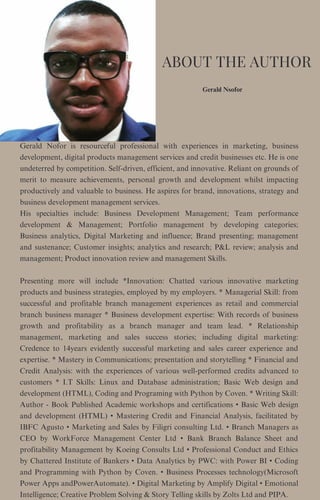 Gerald Nsofor
Gerald Nofor is resourceful professional with experiences in marketing, business
development, digital products management services and credit businesses etc. He is one
undeterred by competition. Self-driven, efficient, and innovative. Reliant on grounds of
merit to measure achievements, personal growth and development whilst impacting
productively and valuable to business. He aspires for brand, innovations, strategy and
business development management services.
His specialties include: Business Development Management; Team performance
development & Management; Portfolio management by developing categories;
Business analytics, Digital Marketing and influence; Brand presenting; management
and sustenance; Customer insights; analytics and research; P&L review; analysis and
management; Product innovation review and management Skills.
Presenting more will include *Innovation: Chatted various innovative marketing
products and business strategies, employed by my employers. * Managerial Skill: from
successful and profitable branch management experiences as retail and commercial
branch business manager * Business development expertise: With records of business
growth and profitability as a branch manager and team lead. * Relationship
management, marketing and sales success stories; including digital marketing:
Credence to 14years evidently successful marketing and sales career experience and
expertise. * Mastery in Communications; presentation and storytelling * Financial and
Credit Analysis: with the experiences of various well-performed credits advanced to
customers * I.T Skills: Linux and Database administration; Basic Web design and
development (HTML), Coding and Programing with Python by Coven. * Writing Skill:
Author - Book Published Academic workshops and certifications • Basic Web design
and development (HTML) • Mastering Credit and Financial Analysis, facilitated by
IBFC Agusto • Marketing and Sales by Filigri consulting Ltd. • Branch Managers as
CEO by WorkForce Management Center Ltd • Bank Branch Balance Sheet and
profitability Management by Koeing Consults Ltd • Professional Conduct and Ethics
by Chattered Institute of Bankers • Data Analytics by PWC: with Power BI • Coding
and Programming with Python by Coven. • Business Processes technology(Microsoft
Power Apps andPowerAutomate). • Digital Marketing by Amplify Digital • Emotional
Intelligence; Creative Problem Solving & Story Telling skills by Zolts Ltd and PIPA.
ABOUT THE AUTHOR
 
