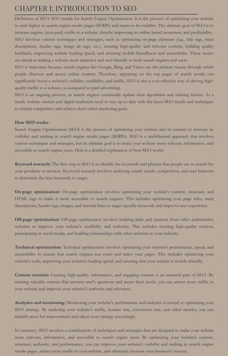 CHAPTER I: INTRODUCTION TO SEO
Definition of SEO: SEO stands for Search Engine Optimization. It is the process of optimizing your website
to rank higher in search engine results pages (SERPs) and improve its visibility. The ultimate goal of SEO is to
increase organic (non-paid) traffic to a website, thereby improving its online brand awareness, and profitability.
SEO involves various techniques and strategies, such as optimizing on-page elements (e.g., title tags, meta
descriptions, header tags, image alt tags, etc.), creating high-quality and relevant content, building quality
backlinks, improving website loading speed, and ensuring mobile-friendliness and accessibility. These tactics
are aimed at making a website more attractive and user-friendly to both search engines and users.
SEO is important because search engines like Google, Bing, and Yahoo are the primary means through which
people discover and access online content. Therefore, appearing on the top pages of search results can
significantly boost a website's visibility, credibility, and traffic. SEO is also a cost-effective way of driving high-
quality traffic to a website, as compared to paid advertising.
SEO is an ongoing process, as search engines continually update their algorithms and ranking factors. As a
result, website owners and digital marketers need to stay up-to-date with the latest SEO trends and techniques
to remain competitive and achieve their online marketing goals.
How SEO works:
Search Engine Optimization (SEO) is the process of optimizing your website and its content to increase its
visibility and ranking in search engine results pages (SERPs). SEO is a multifaceted approach that involves
various techniques and strategies, but its ultimate goal is to make your website more relevant, informative, and
accessible to search engine users. Here is a detailed explanation of how SEO works:
Keyword research: The first step in SEO is to identify the keywords and phrases that people use to search for
your products or services. Keyword research involves analyzing search trends, competition, and user behavior
to determine the best keywords to target.
On-page optimization: On-page optimization involves optimizing your website's content, structure, and
HTML tags to make it more accessible to search engines. This includes optimizing your page titles, meta
descriptions, header tags, images, and internal links to target specific keywords and improve user experience.
Off-page optimization: Off-page optimization involves building links and citations from other authoritative
websites to improve your website's credibility and authority. This includes creating high-quality content,
participating in social media, and building relationships with other websites in your industry.
Technical optimization: Technical optimization involves optimizing your website's performance, speed, and
accessibility to ensure that search engines can crawl and index your pages. This includes optimizing your
website's code, improving your website's loading speed, and ensuring that your website is mobile-friendly.
Content creation: Creating high-quality, informative, and engaging content is an essential part of SEO. By
creating valuable content that answers user's questions and meets their needs, you can attract more traffic to
your website and improve your website's authority and relevance.
Analytics and monitoring: Monitoring your website's performance and analytics is crucial to optimizing your
SEO strategy. By analyzing your website's traffic, bounce rate, conversion rate, and other metrics, you can
identify areas for improvement and adjust your strategy accordingly.
In summary, SEO involves a combination of techniques and strategies that are designed to make your website
more relevant, informative, and accessible to search engine users. By optimizing your website's content,
structure, authority, and performance, you can improve your website's visibility and ranking in search engine
results pages, attract more traffic to your website, and ultimately increase your business's success.
 