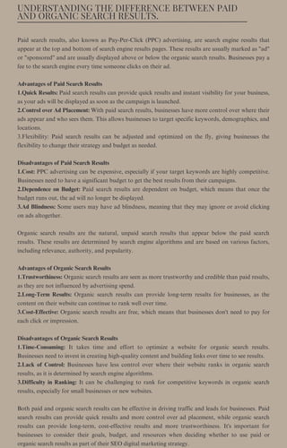 UNDERSTANDING THE DIFFERENCE BETWEEN PAID
AND ORGANIC SEARCH RESULTS.
Paid search results, also known as Pay-Per-Click (PPC) advertising, are search engine results that
appear at the top and bottom of search engine results pages. These results are usually marked as "ad"
or "sponsored" and are usually displayed above or below the organic search results. Businesses pay a
fee to the search engine every time someone clicks on their ad.
Advantages of Paid Search Results
1.Quick Results: Paid search results can provide quick results and instant visibility for your business,
as your ads will be displayed as soon as the campaign is launched.
2.Control over Ad Placement: With paid search results, businesses have more control over where their
ads appear and who sees them. This allows businesses to target specific keywords, demographics, and
locations.
3.Flexibility: Paid search results can be adjusted and optimized on the fly, giving businesses the
flexibility to change their strategy and budget as needed.
Disadvantages of Paid Search Results
1.Cost: PPC advertising can be expensive, especially if your target keywords are highly competitive.
Businesses need to have a significant budget to get the best results from their campaigns.
2.Dependence on Budget: Paid search results are dependent on budget, which means that once the
budget runs out, the ad will no longer be displayed.
3.Ad Blindness: Some users may have ad blindness, meaning that they may ignore or avoid clicking
on ads altogether.
Organic search results are the natural, unpaid search results that appear below the paid search
results. These results are determined by search engine algorithms and are based on various factors,
including relevance, authority, and popularity.
Advantages of Organic Search Results
1.Trustworthiness: Organic search results are seen as more trustworthy and credible than paid results,
as they are not influenced by advertising spend.
2.Long-Term Results: Organic search results can provide long-term results for businesses, as the
content on their website can continue to rank well over time.
3.Cost-Effective: Organic search results are free, which means that businesses don't need to pay for
each click or impression.
Disadvantages of Organic Search Results
1.Time-Consuming: It takes time and effort to optimize a website for organic search results.
Businesses need to invest in creating high-quality content and building links over time to see results.
2.Lack of Control: Businesses have less control over where their website ranks in organic search
results, as it is determined by search engine algorithms.
3.Difficulty in Ranking: It can be challenging to rank for competitive keywords in organic search
results, especially for small businesses or new websites.
Both paid and organic search results can be effective in driving traffic and leads for businesses. Paid
search results can provide quick results and more control over ad placement, while organic search
results can provide long-term, cost-effective results and more trustworthiness. It's important for
businesses to consider their goals, budget, and resources when deciding whether to use paid or
organic search results as part of their SEO digital marketing strategy.
 