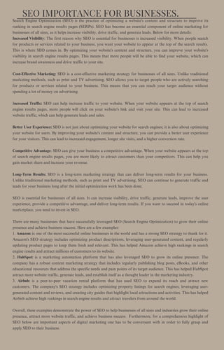 SEO IMPORTANCE FOR BUSINESSES.
Search Engine Optimization (SEO) is the practice of optimizing a website's content and structure to improve its
ranking in search engine results pages (SERPs). SEO has become an essential component of online marketing for
businesses of all sizes, as it helps increase visibility, drive traffic, and generate leads. Below for more details:
Increased Visibility: The first reason why SEO is essential for businesses is increased visibility. When people search
for products or services related to your business, you want your website to appear at the top of the search results.
This is where SEO comes in. By optimizing your website's content and structure, you can improve your website's
visibility in search engine results pages. This means that more people will be able to find your website, which can
increase brand awareness and drive traffic to your site.
Cost-Effective Marketing: SEO is a cost-effective marketing strategy for businesses of all sizes. Unlike traditional
marketing methods, such as print and TV advertising, SEO allows you to target people who are actively searching
for products or services related to your business. This means that you can reach your target audience without
spending a lot of money on advertising.
Increased Traffic: SEO can help increase traffic to your website. When your website appears at the top of search
engine results pages, more people will click on your website's link and visit your site. This can lead to increased
website traffic, which can help generate leads and sales.
Better User Experience: SEO is not just about optimizing your website for search engines; it is also about optimizing
your website for users. By improving your website's content and structure, you can provide a better user experience
for your visitors. This can lead to increased engagement, longer site visits, and a higher conversion rate.
Competitive Advantage: SEO can give your business a competitive advantage. When your website appears at the top
of search engine results pages, you are more likely to attract customers than your competitors. This can help you
gain market share and increase your revenue.
Long-Term Results: SEO is a long-term marketing strategy that can deliver long-term results for your business.
Unlike traditional marketing methods, such as print and TV advertising, SEO can continue to generate traffic and
leads for your business long after the initial optimization work has been done.
SEO is essential for businesses of all sizes. It can increase visibility, drive traffic, generate leads, improve the user
experience, provide a competitive advantage, and deliver long-term results. If you want to succeed in today's online
marketplace, you need to invest in SEO.
There are many businesses that have successfully leveraged SEO (Search Engine Optimization) to grow their online
presence and achieve business success. Here are a few examples:
1. Amazon: is one of the most successful online businesses in the world and has a strong SEO strategy to thank for it.
Amazon's SEO strategy includes optimizing product descriptions, leveraging user-generated content, and regularly
updating product pages to keep them fresh and relevant. This has helped Amazon achieve high rankings in search
engine results and attract millions of customers to its website.
2. HubSpot: is a marketing automation platform that has also leveraged SEO to grow its online presence. The
company has a robust content marketing strategy that includes regularly publishing blog posts, eBooks, and other
educational resources that address the specific needs and pain points of its target audience. This has helped HubSpot
attract more website traffic, generate leads, and establish itself as a thought leader in the marketing industry.
3. Airbnb: is a peer-to-peer vacation rental platform that has used SEO to expand its reach and attract new
customers. The company's SEO strategy includes optimizing property listings for search engines, leveraging user-
generated content and reviews, and creating city guides that highlight local attractions and activities. This has helped
Airbnb achieve high rankings in search engine results and attract travelers from around the world.
Overall, these examples demonstrate the power of SEO to help businesses of all sizes and industries grow their online
presence, attract more website traffic, and achieve business success. Furthermore, for a comprehensive highlight of
SEO below are important aspects of digital marketing one has to be conversant with in order to fully grasp and
apply SEO to their business.
 