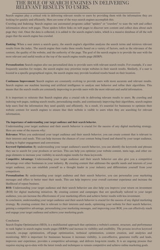 THE ROLE OF SEARCH ENGINES IN DELIVERING
RELEVANT RESULTS TO USERS.
Search engines play a critical role in delivering relevant results to users by providing them with the information they are
looking for quickly and efficiently. Here are some of the ways search engines accomplish this:
Crawling and Indexing: Search engines use automated programs called "spiders" or "crawlers" to scan the web and collect
information about web pages. These spiders follow links on web pages to discover new content and collect data about each
page they visit. Once the data is collected, it is added to the search engine's index, which is a massive database of all the web
pages that the search engine has crawled.
Ranking: When a user enters a search query, the search engine's algorithm analyzes the search terms and retrieves relevant
results from the index. The search engine then ranks these results based on a variety of factors, such as the relevance of the
content, the quality of the website, and the authority of the page. The goal of the search engine is to provide the user with the
most relevant and useful results at the top of the search engine results page (SERP).
Personalization: Search engines also use personalized data to provide users with relevant search results. For example, if a user
frequently searches for recipes, the search engine may prioritize recipe websites in their search results. Similarly, if a user is
located in a specific geographical region, the search engine may provide localized results based on their location.
Continuous Improvement: Search engines are constantly evolving to provide users with more accurate and relevant results.
Search engines use machine learning and artificial intelligence to analyze user behavior and refine their algorithms. This
means that the search results are constantly improving to provide users with the most relevant and useful information.
It is important to reiterate that Search engines play a crucial role in delivering relevant results to users. By crawling and
indexing web pages, ranking search results, personalizing results, and continuously improving their algorithms, search engines
help users find the information they need quickly and efficiently. As a result, it's essential for businesses to optimize their
website content for search engines to ensure that their website is visible to users when they are searching for relevant
information.
The importance of understanding your target audience and their search behavior.
Understanding your target audience and their search behavior is crucial for the success of any digital marketing strategy.
Here are some of the reasons why:
Relevance: When you understand your target audience and their search behavior, you can create content that is relevant to
their interests and needs. This can help increase the chances of your content being found and shared by your target audience,
leading to higher engagement and conversions.
Keyword Optimization: By understanding your target audience's search behavior, you can identify the keywords and phrases
they use to search for your products or services. This can help you optimize your website content, meta tags, and other on-
page elements to increase your visibility in search engine results for these keywords.
Competitive Advantage: Understanding your target audience and their search behavior can also give you a competitive
advantage over other businesses in your industry. By creating content that addresses the specific needs and interests of your
target audience, you can establish yourself as a thought leader in your industry and differentiate yourself from your
competitors.
Personalization: By understanding your target audience and their search behavior, you can personalize your marketing
messages and offers to better meet their needs. This can help improve your overall customer experience and increase the
likelihood of repeat business.
ROI: Understanding your target audience and their search behavior can also help you improve your return on investment
(ROI) for digital marketing initiatives. By creating content and campaigns that are specifically tailored to your target
audience, you can increase the effectiveness of your marketing efforts and achieve better results with less investment.
In conclusion, understanding your target audience and their search behavior is crucial for the success of any digital marketing
strategy. By creating content that is relevant to their interests and needs, optimizing your website for their search behavior,
gaining a competitive advantage, personalizing your marketing messages, and improving your ROI, you can effectively reach
and engage your target audience and achieve your marketing goals.
Conclusion
Search Engine Optimization (SEO), is a multifaceted approach that optimizes a website's content, structure, and performance
to rank higher in search engine results pages (SERPs) and increase its visibility and credibility. The process involves keyword
research, on-page optimization, off-page optimization, technical optimization, content creation, and analytics and
monitoring. SEO is important for businesses because it increases visibility, is cost-effective, generates traffic and leads,
improves user experience, provides a competitive advantage, and delivers long-term results. It is an ongoing process that
requires staying up-to-date with the latest trends and techniques to remain competitive and achieve online marketing goals.
 