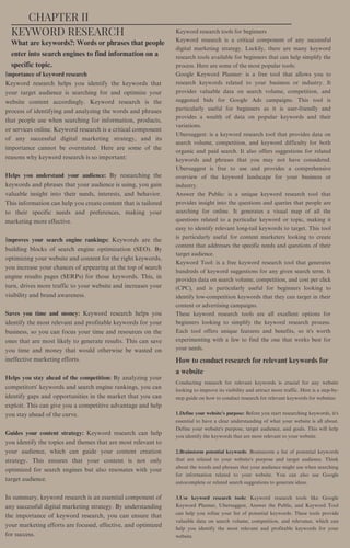 What are keywords?: Words or phrases that people
enter into search engines to find information on a
specific topic.
How to conduct research for relevant keywords for
a website
Importance of keyword research
Keyword research helps you identify the keywords that
your target audience is searching for and optimize your
website content accordingly. Keyword research is the
process of identifying and analyzing the words and phrases
that people use when searching for information, products,
or services online. Keyword research is a critical component
of any successful digital marketing strategy, and its
importance cannot be overstated. Here are some of the
reasons why keyword research is so important:
Helps you understand your audience: By researching the
keywords and phrases that your audience is using, you gain
valuable insight into their needs, interests, and behavior.
This information can help you create content that is tailored
to their specific needs and preferences, making your
marketing more effective.
Improves your search engine rankings: Keywords are the
building blocks of search engine optimization (SEO). By
optimizing your website and content for the right keywords,
you increase your chances of appearing at the top of search
engine results pages (SERPs) for those keywords. This, in
turn, drives more traffic to your website and increases your
visibility and brand awareness.
Saves you time and money: Keyword research helps you
identify the most relevant and profitable keywords for your
business, so you can focus your time and resources on the
ones that are most likely to generate results. This can save
you time and money that would otherwise be wasted on
ineffective marketing efforts.
Helps you stay ahead of the competition: By analyzing your
competitors' keywords and search engine rankings, you can
identify gaps and opportunities in the market that you can
exploit. This can give you a competitive advantage and help
you stay ahead of the curve.
Guides your content strategy: Keyword research can help
you identify the topics and themes that are most relevant to
your audience, which can guide your content creation
strategy. This ensures that your content is not only
optimized for search engines but also resonates with your
target audience.
In summary, keyword research is an essential component of
any successful digital marketing strategy. By understanding
the importance of keyword research, you can ensure that
your marketing efforts are focused, effective, and optimized
for success.
Conducting research for relevant keywords is crucial for any website
looking to improve its visibility and attract more traffic. Here is a step-by-
step guide on how to conduct research for relevant keywords for websites:
1.Define your website's purpose: Before you start researching keywords, it's
essential to have a clear understanding of what your website is all about.
Define your website's purpose, target audience, and goals. This will help
you identify the keywords that are most relevant to your website.
2.Brainstorm potential keywords: Brainstorm a list of potential keywords
that are related to your website's purpose and target audience. Think
about the words and phrases that your audience might use when searching
for information related to your website. You can also use Google
autocomplete or related search suggestions to generate ideas.
3.Use keyword research tools: Keyword research tools like Google
Keyword Planner, Ubersuggest, Answer the Public, and Keyword Tool
can help you refine your list of potential keywords. These tools provide
valuable data on search volume, competition, and relevance, which can
help you identify the most relevant and profitable keywords for your
website.
Keyword research tools for beginners
Keyword research is a critical component of any successful
digital marketing strategy. Luckily, there are many keyword
research tools available for beginners that can help simplify the
process. Here are some of the most popular tools:
Google Keyword Planner: is a free tool that allows you to
research keywords related to your business or industry. It
provides valuable data on search volume, competition, and
suggested bids for Google Ads campaigns. This tool is
particularly useful for beginners as it is user-friendly and
provides a wealth of data on popular keywords and their
variations.
Ubersuggest: is a keyword research tool that provides data on
search volume, competition, and keyword difficulty for both
organic and paid search. It also offers suggestions for related
keywords and phrases that you may not have considered.
Ubersuggest is free to use and provides a comprehensive
overview of the keyword landscape for your business or
industry.
Answer the Public: is a unique keyword research tool that
provides insight into the questions and queries that people are
searching for online. It generates a visual map of all the
questions related to a particular keyword or topic, making it
easy to identify relevant long-tail keywords to target. This tool
is particularly useful for content marketers looking to create
content that addresses the specific needs and questions of their
target audience.
Keyword Tool: is a free keyword research tool that generates
hundreds of keyword suggestions for any given search term. It
provides data on search volume, competition, and cost per click
(CPC), and is particularly useful for beginners looking to
identify low-competition keywords that they can target in their
content or advertising campaigns.
These keyword research tools are all excellent options for
beginners looking to simplify the keyword research process.
Each tool offers unique features and benefits, so it's worth
experimenting with a few to find the one that works best for
your needs.
CHAPTER II
KEYWORD RESEARCH
 