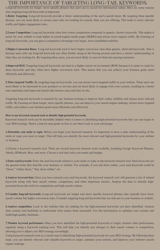 THE IMPORTANCE OF TARGETING LONG-TAIL KEYWORDS.
Long-tail keywords are longer, more specific phrases that users use to search for information online. Here are some reasons
why targeting long-tail keywords is important:
1.Better Targeting: Long-tail keywords provide a better understanding of the user's search intent. By targeting these specific
phrases, you are more likely to attract users who are looking for exactly what you are offering. This leads to more relevant
traffic and higher engagement rates.
2.Lower Competition: Long-tail keywords often have lower competition compared to generic, shorter keywords. This makes it
easier for your website to rank higher in search engine results pages (SERPs) and attract more organic traffic. By focusing on
long-tail keywords, you can gain a competitive advantage over larger, more established websites.
3.Higher Conversion Rates: Long-tail keywords tend to have higher conversion rates than generic, short-tail keywords. This is
because users who use long-tail keywords are often further along in the buying process and have a clearer understanding of
what they are looking for. By targeting these users, you are more likely to convert them into paying customers.
4.Improved ROI: Targeting long-tail keywords can lead to a higher return on investment (ROI) because it is easier to rank for
these keywords and they often have higher conversion rates. This means that you can achieve your business goals more
efficiently and effectively.
5.More targeted Traffic: By targeting long-tail keywords, you can attract more targeted traffic to your website. These users are
more likely to be interested in your products or services and are more likely to engage with your content, resulting in a better
user experience and improved metrics like bounce rates and time on site.
Targeting long-tail keywords is essential for any business looking to improve their online visibility and attract more relevant
traffic. By focusing on these longer, more specific phrases, you can improve your search engine rankings, attract more targeted
traffic, and achieve your business goals more efficiently and effectively.
How to use keyword research tools to identify high-potential keywords.
Keyword research tools can be incredibly helpful when it comes to identifying high-potential keywords that you can target in
your SEO strategy. Here's a step-by-step guide on how to use these tools to your advantage:
1.Determine your niche or topic: Before you begin your keyword research, it's important to have a clear understanding of the
niche or topic you want to target. This will help you identify the most relevant and high-potential keywords for your website
or business.
2.Choose a keyword research tool: There are several keyword research tools available, including Google Keyword Planner,
Ahrefs, SEMrush, Moz, and more. Choose a tool that suits your needs and budget.
3.Enter seed keywords: Enter the seed keywords related to your niche or topic in the keyword research tool. Seed keywords are
the general terms that describe your business or website. For example, if you sell shoes online, your seed keywords could be
"shoes," "online shoes," "buy shoes online," etc.
4.Analyze keyword data: Once you have entered your seed keywords, the keyword research tool will generate a list of related
keywords along with their search volume, competition, and other important metrics. Analyze the data to identify high-
potential keywords with low competition and high search volume.
5.Consider long-tail keywords: Long-tail keywords are longer and more specific keyword phrases that typically have lower
search volume but higher conversion rates. Consider targeting long-tail keywords that are relevant to your business or website.
6.Analyze competition: Look at the websites that are ranking for the high-potential keywords you have identified. Analyze
their content and backlinks to understand what makes them successful. Use this information to optimize your content and
build high-quality backlinks.
7.Monitor keyword performance: Once you have identified the high-potential keywords to target, monitor their performance
regularly using a keyword tracking tool. This will help you identify any changes in their search volume or competition,
allowing you to adjust your SEO strategy accordingly.
Using keyword research tools is a crucial step in identifying high-potential keywords for your SEO strategy. By following these
steps, you can identify relevant and valuable keywords to target, optimize your content, and improve your website's search
engine rankings.
 