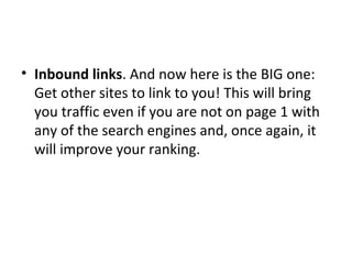 Inbound links . And now here is the BIG one: Get other sites to link to you! This will bring you traffic even if you are not on page 1 with any of the search engines and, once again, it will improve your ranking. 