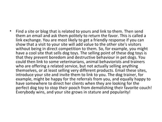 Find a site or blog that is related to yours and link to them. Then send them an email and ask them politely to return the favor. This is called a link exchange. You are most likely to get a friendly response if you can show that a visit to your site will add value to the other site's visitors without being in direct competition to them. So, for example, you might have a cool site that sells dog toys. The selling point of these dog toys is that they prevent boredom and destructive behaviour in pet dogs. You could then link to some veterinarians, animal behaviorists and trainers who are offering a related service, but not actually selling anything themselves, or at least selling very different products. Email these sites, introduce your site and invite them to link to you. The dog trainer, for example, might be happy for the referrals from you, and equally happy to have somewhere to direct her clients when they are looking for the perfect dog toy to stop their pooch from demolishing their favorite couch! Everybody wins, and your site grows in stature and popularity! 