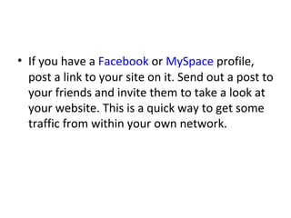 If you have a  Facebook  or  MySpace  profile, post a link to your site on it. Send out a post to your friends and invite them to take a look at your website. This is a quick way to get some traffic from within your own network. 