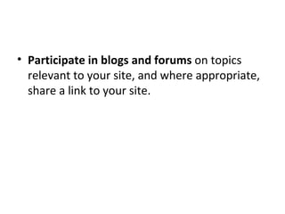 Participate in blogs and forums  on topics relevant to your site, and where appropriate, share a link to your site. 