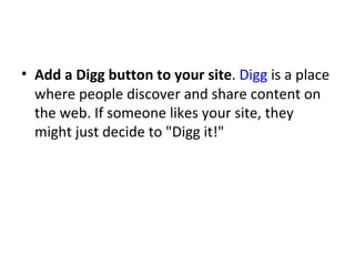 Add a Digg button to your site .  Digg  is a place where people discover and share content on the web. If someone likes your site, they might just decide to "Digg it!" 