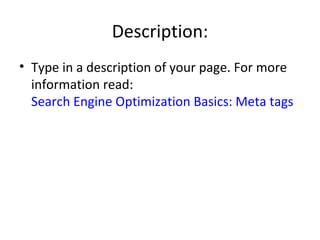 Description: Type in a description of your page. For more information read:  Search Engine Optimization Basics: Meta tags 